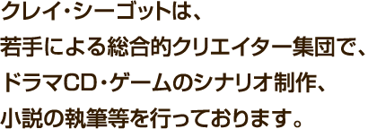 クレイ・シーゴットは、若手による総合的クリエイター集団で、ドラマCD・ゲームのシナリオ制作、小説の執筆等を行っております。